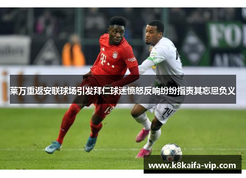 莱万重返安联球场引发拜仁球迷愤怒反响纷纷指责其忘恩负义